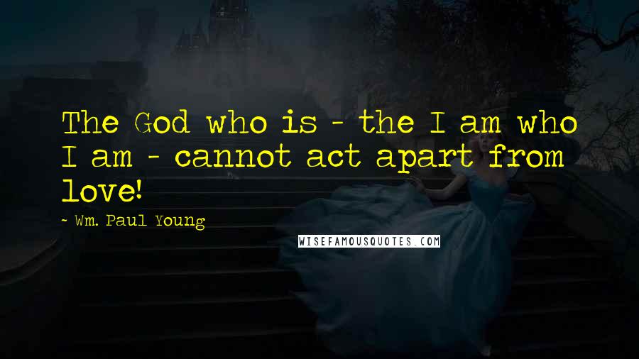 Wm. Paul Young Quotes: The God who is - the I am who I am - cannot act apart from love!