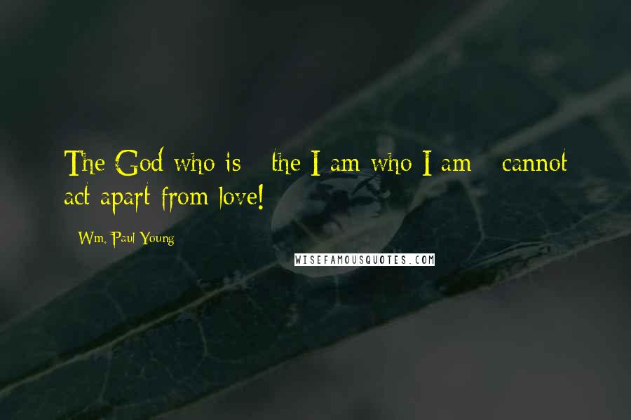 Wm. Paul Young Quotes: The God who is - the I am who I am - cannot act apart from love!