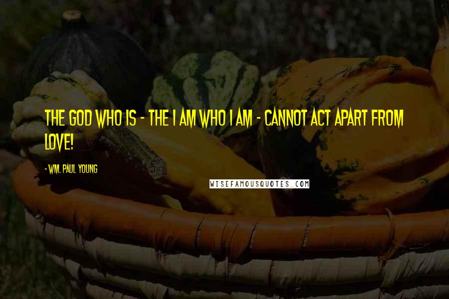 Wm. Paul Young Quotes: The God who is - the I am who I am - cannot act apart from love!