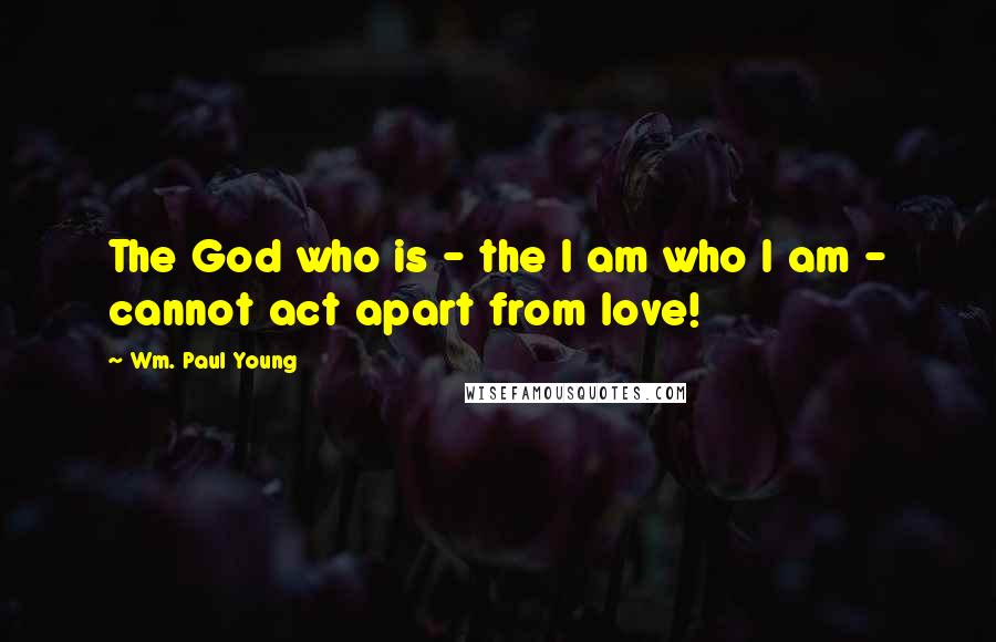 Wm. Paul Young Quotes: The God who is - the I am who I am - cannot act apart from love!