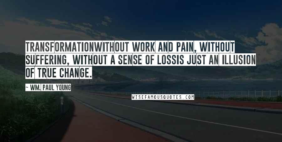 Wm. Paul Young Quotes: Transformationwithout work and pain, without suffering, without a sense of lossis just an illusion of true change.