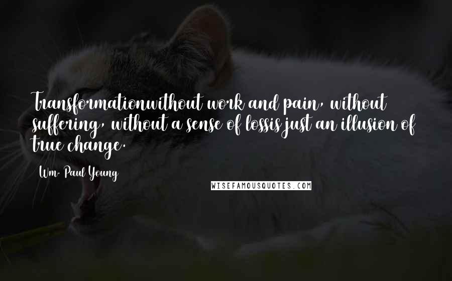 Wm. Paul Young Quotes: Transformationwithout work and pain, without suffering, without a sense of lossis just an illusion of true change.