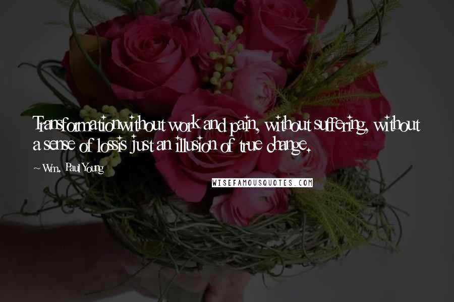 Wm. Paul Young Quotes: Transformationwithout work and pain, without suffering, without a sense of lossis just an illusion of true change.