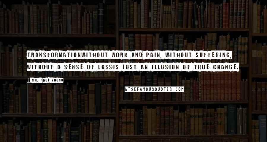 Wm. Paul Young Quotes: Transformationwithout work and pain, without suffering, without a sense of lossis just an illusion of true change.