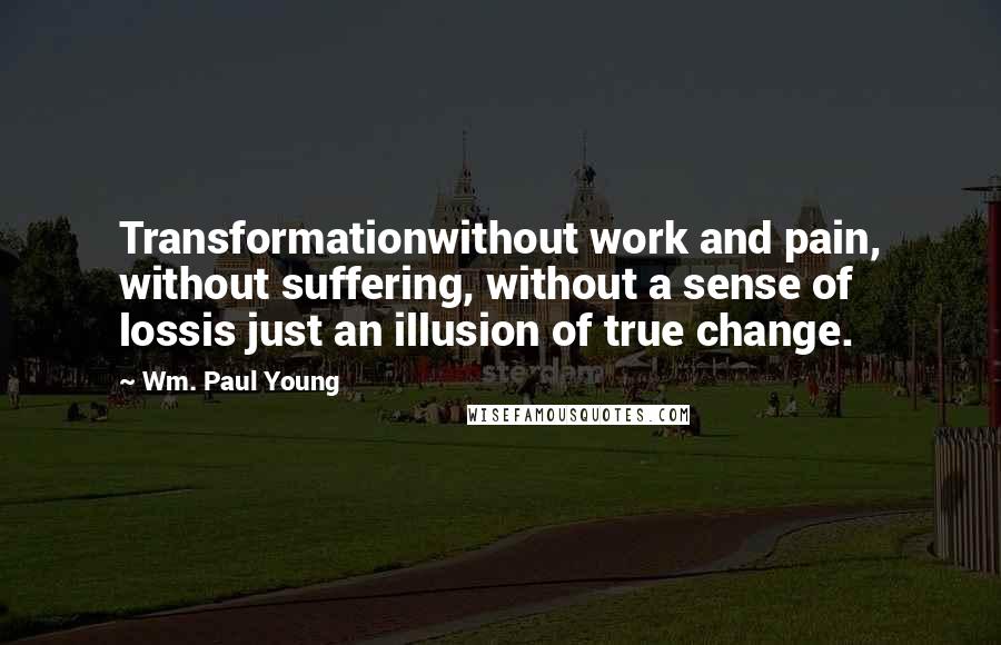 Wm. Paul Young Quotes: Transformationwithout work and pain, without suffering, without a sense of lossis just an illusion of true change.