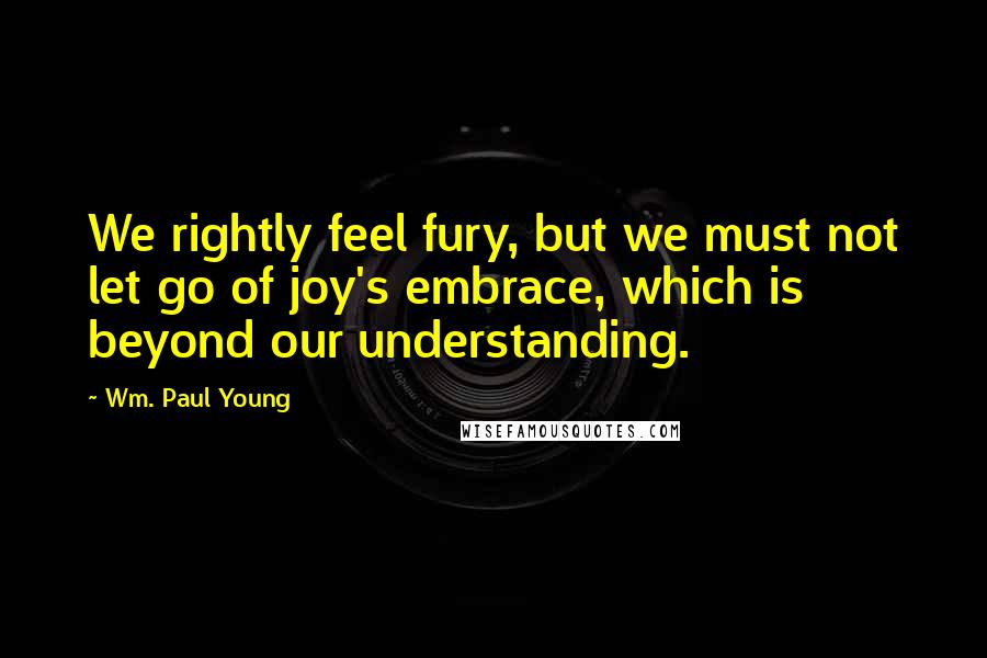 Wm. Paul Young Quotes: We rightly feel fury, but we must not let go of joy's embrace, which is beyond our understanding.