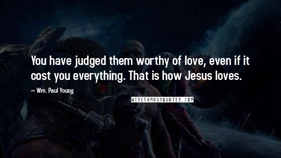 Wm. Paul Young Quotes: You have judged them worthy of love, even if it cost you everything. That is how Jesus loves.