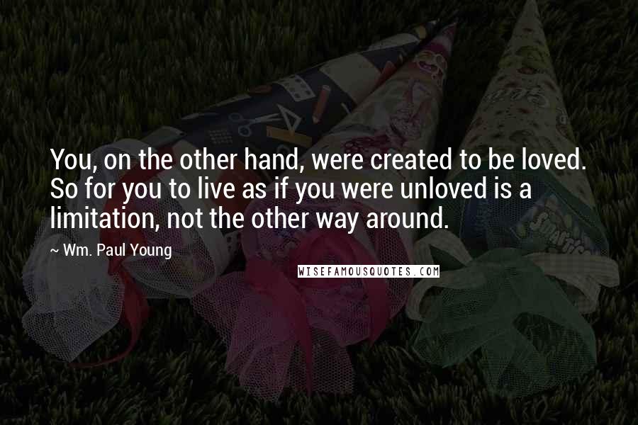 Wm. Paul Young Quotes: You, on the other hand, were created to be loved. So for you to live as if you were unloved is a limitation, not the other way around.