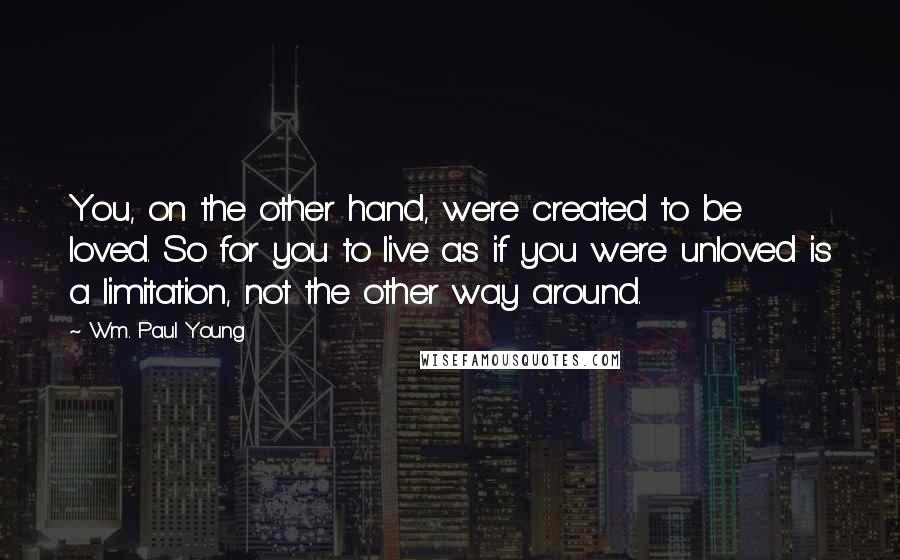 Wm. Paul Young Quotes: You, on the other hand, were created to be loved. So for you to live as if you were unloved is a limitation, not the other way around.