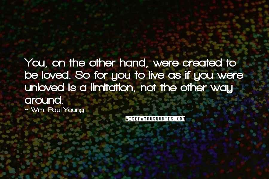 Wm. Paul Young Quotes: You, on the other hand, were created to be loved. So for you to live as if you were unloved is a limitation, not the other way around.