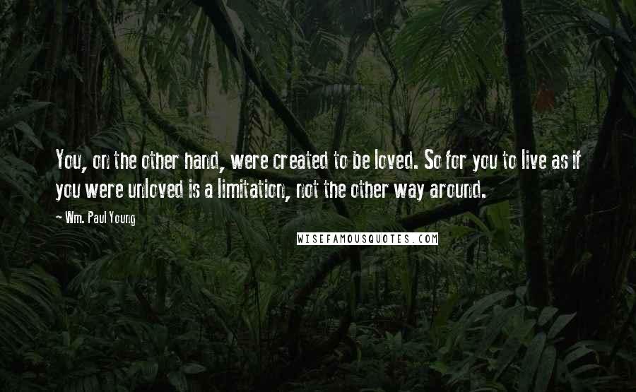 Wm. Paul Young Quotes: You, on the other hand, were created to be loved. So for you to live as if you were unloved is a limitation, not the other way around.