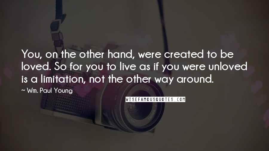 Wm. Paul Young Quotes: You, on the other hand, were created to be loved. So for you to live as if you were unloved is a limitation, not the other way around.