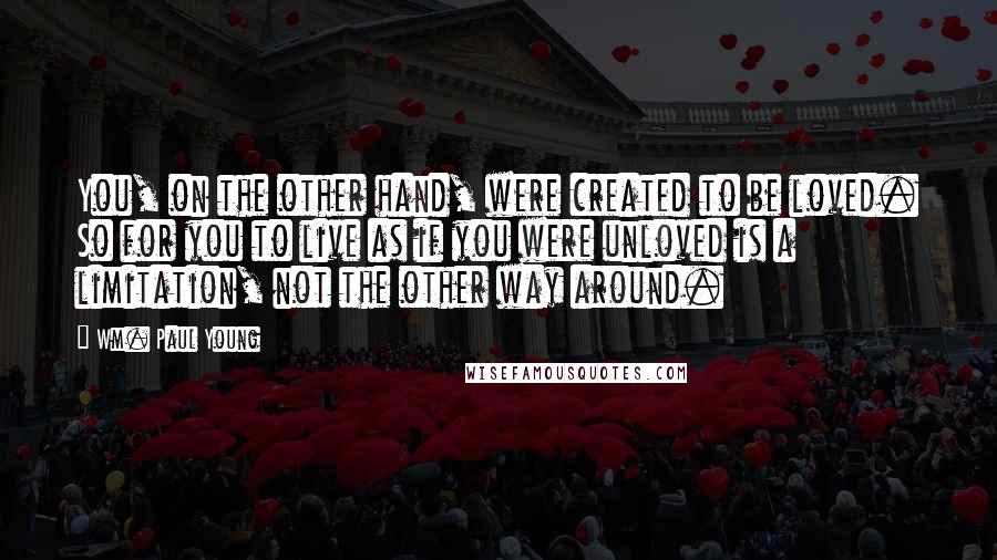 Wm. Paul Young Quotes: You, on the other hand, were created to be loved. So for you to live as if you were unloved is a limitation, not the other way around.