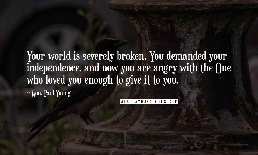 Wm. Paul Young Quotes: Your world is severely broken. You demanded your independence, and now you are angry with the One who loved you enough to give it to you.