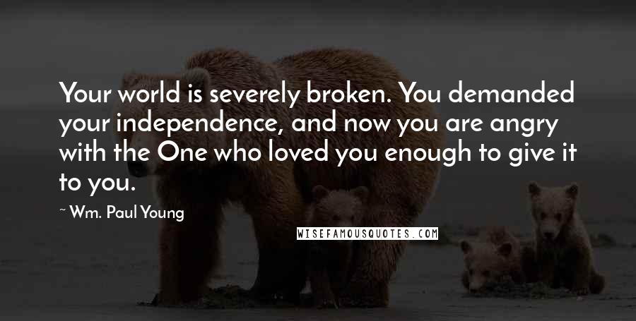 Wm. Paul Young Quotes: Your world is severely broken. You demanded your independence, and now you are angry with the One who loved you enough to give it to you.