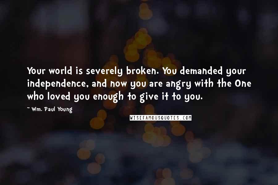 Wm. Paul Young Quotes: Your world is severely broken. You demanded your independence, and now you are angry with the One who loved you enough to give it to you.