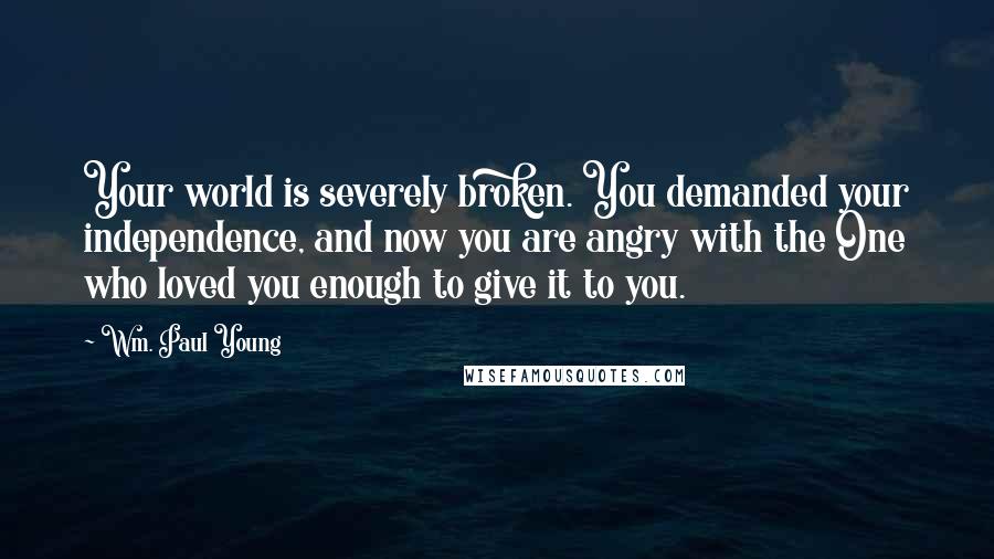 Wm. Paul Young Quotes: Your world is severely broken. You demanded your independence, and now you are angry with the One who loved you enough to give it to you.