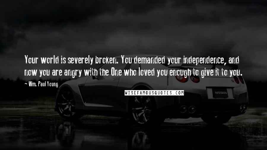 Wm. Paul Young Quotes: Your world is severely broken. You demanded your independence, and now you are angry with the One who loved you enough to give it to you.