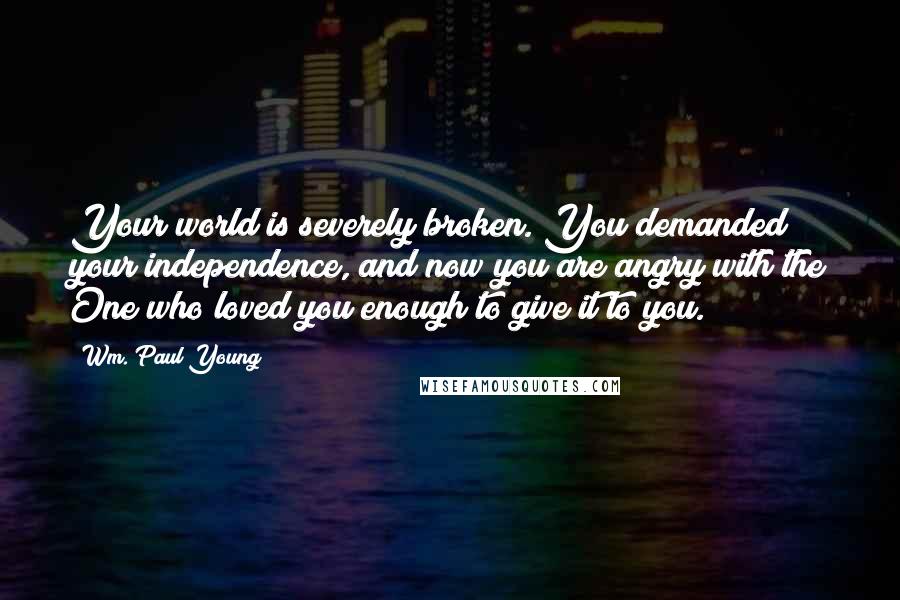 Wm. Paul Young Quotes: Your world is severely broken. You demanded your independence, and now you are angry with the One who loved you enough to give it to you.