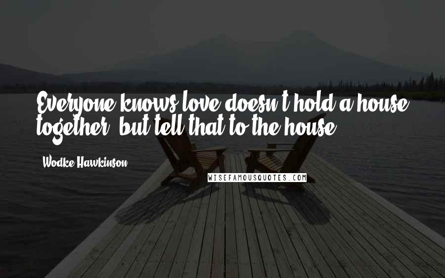Wodke Hawkinson Quotes: Everyone knows love doesn't hold a house together, but tell that to the house.