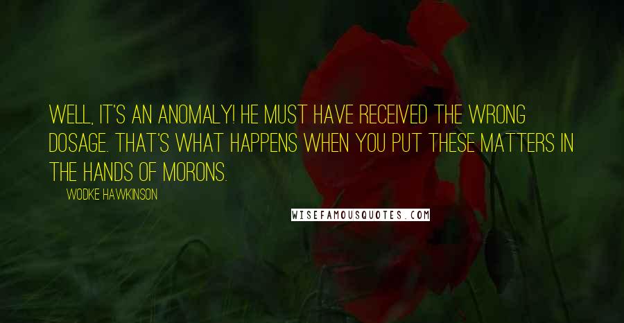 Wodke Hawkinson Quotes: Well, it's an anomaly! He must have received the wrong dosage. That's what happens when you put these matters in the hands of morons.