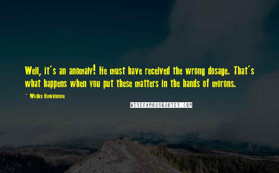 Wodke Hawkinson Quotes: Well, it's an anomaly! He must have received the wrong dosage. That's what happens when you put these matters in the hands of morons.