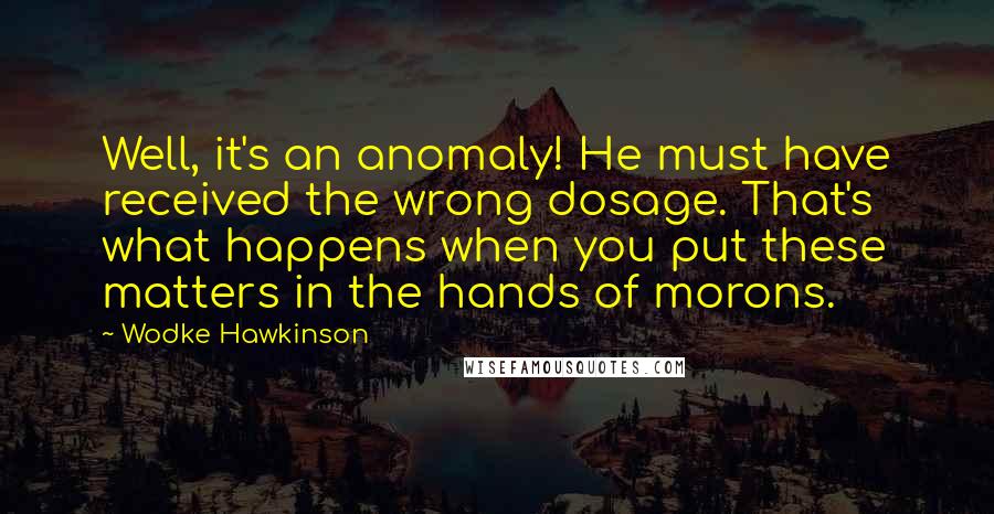 Wodke Hawkinson Quotes: Well, it's an anomaly! He must have received the wrong dosage. That's what happens when you put these matters in the hands of morons.