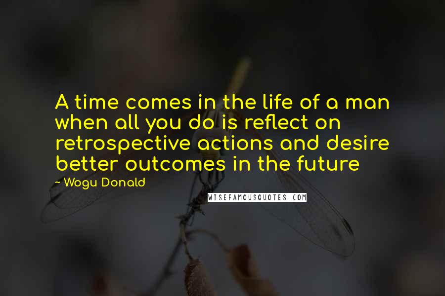 Wogu Donald Quotes: A time comes in the life of a man when all you do is reflect on retrospective actions and desire better outcomes in the future