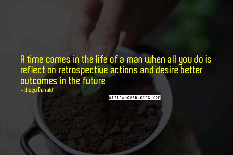 Wogu Donald Quotes: A time comes in the life of a man when all you do is reflect on retrospective actions and desire better outcomes in the future