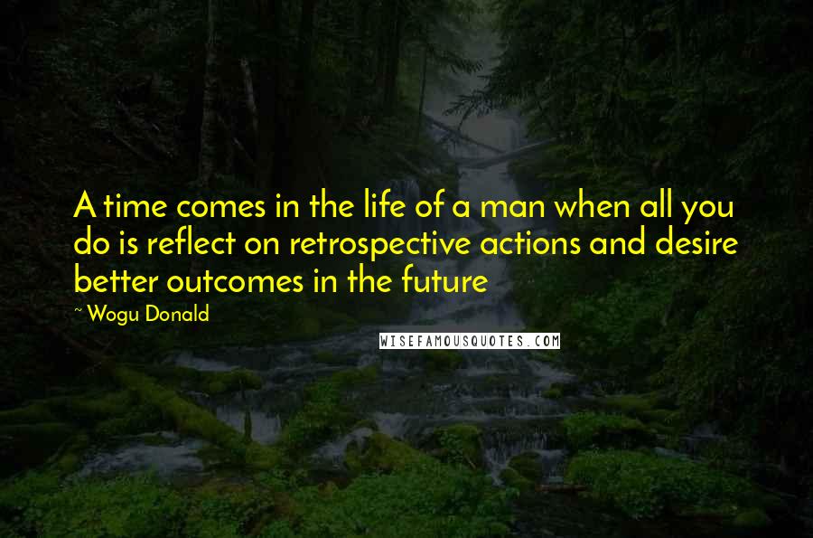 Wogu Donald Quotes: A time comes in the life of a man when all you do is reflect on retrospective actions and desire better outcomes in the future