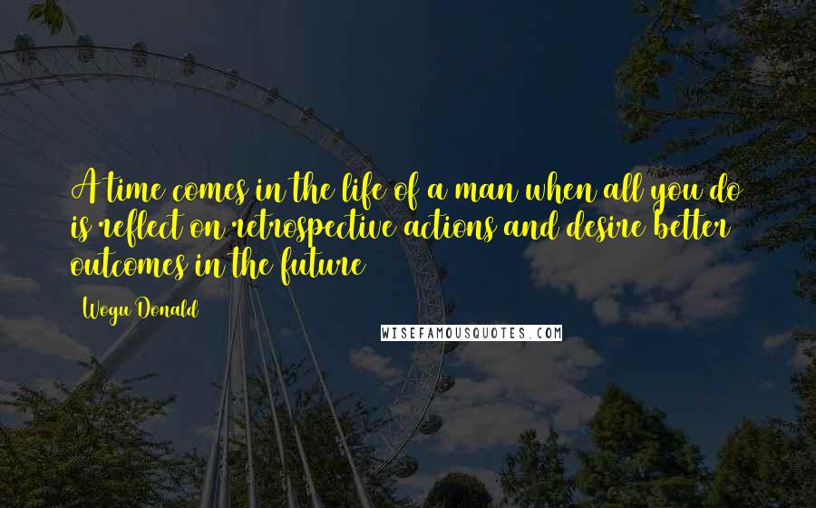 Wogu Donald Quotes: A time comes in the life of a man when all you do is reflect on retrospective actions and desire better outcomes in the future