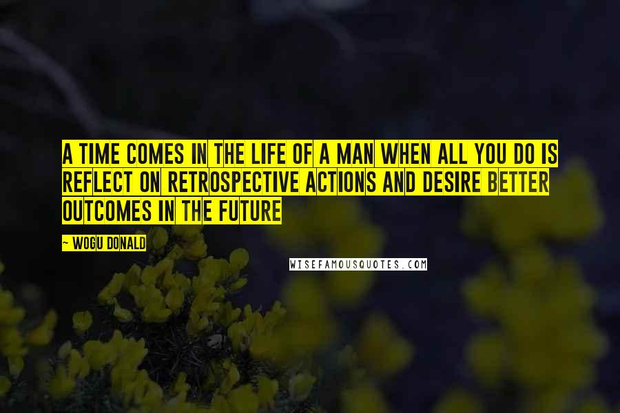 Wogu Donald Quotes: A time comes in the life of a man when all you do is reflect on retrospective actions and desire better outcomes in the future