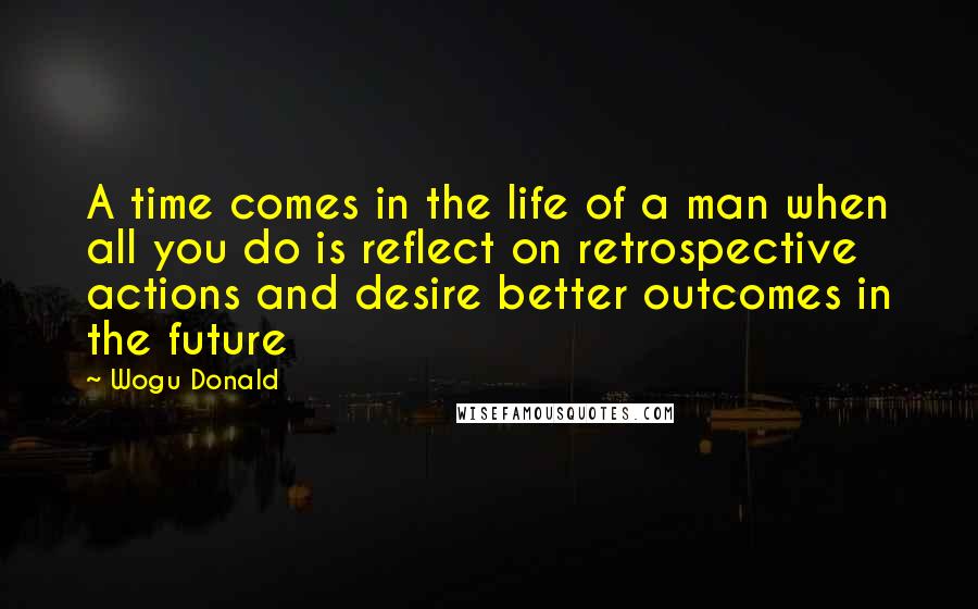 Wogu Donald Quotes: A time comes in the life of a man when all you do is reflect on retrospective actions and desire better outcomes in the future