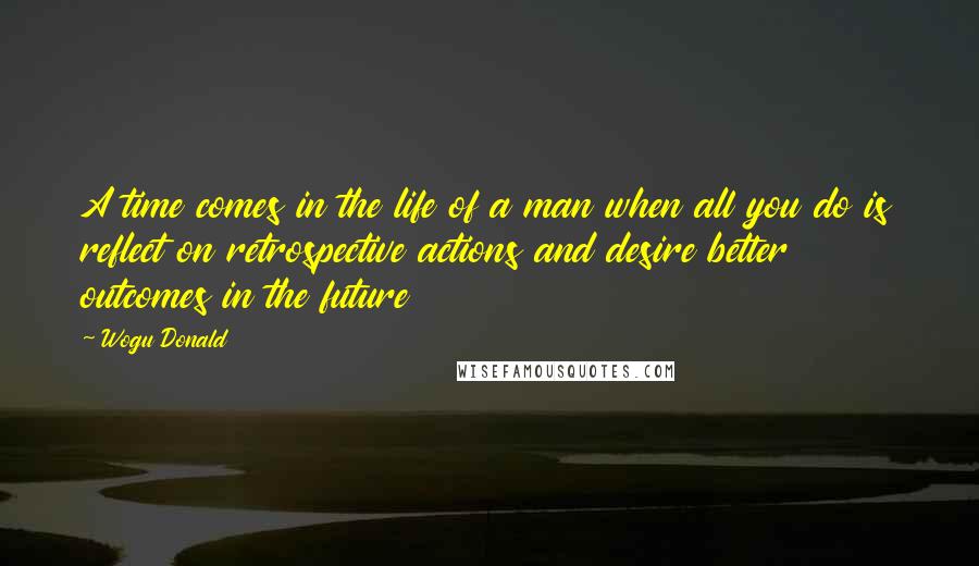 Wogu Donald Quotes: A time comes in the life of a man when all you do is reflect on retrospective actions and desire better outcomes in the future