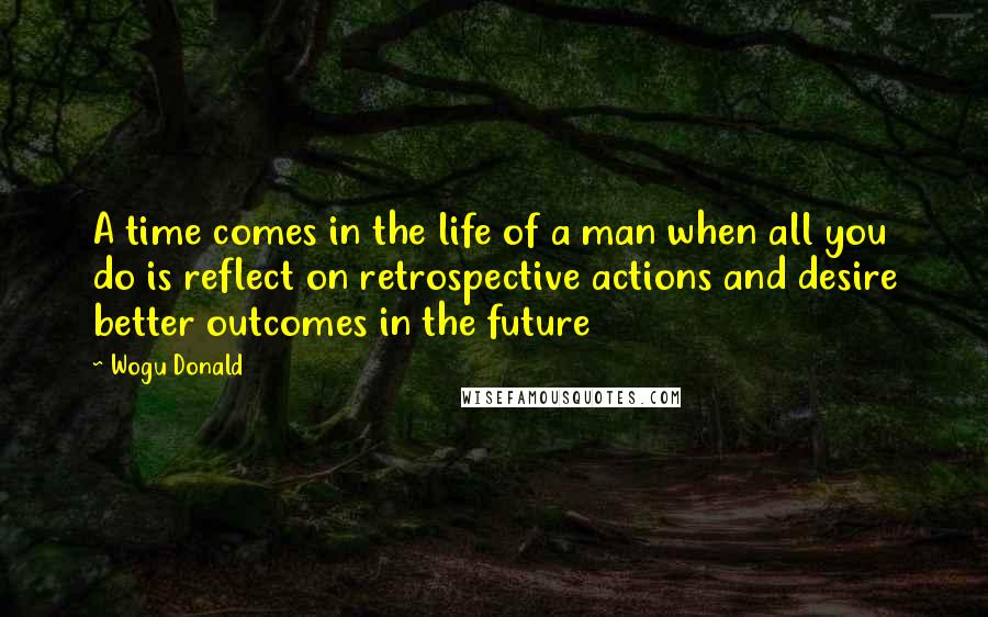 Wogu Donald Quotes: A time comes in the life of a man when all you do is reflect on retrospective actions and desire better outcomes in the future