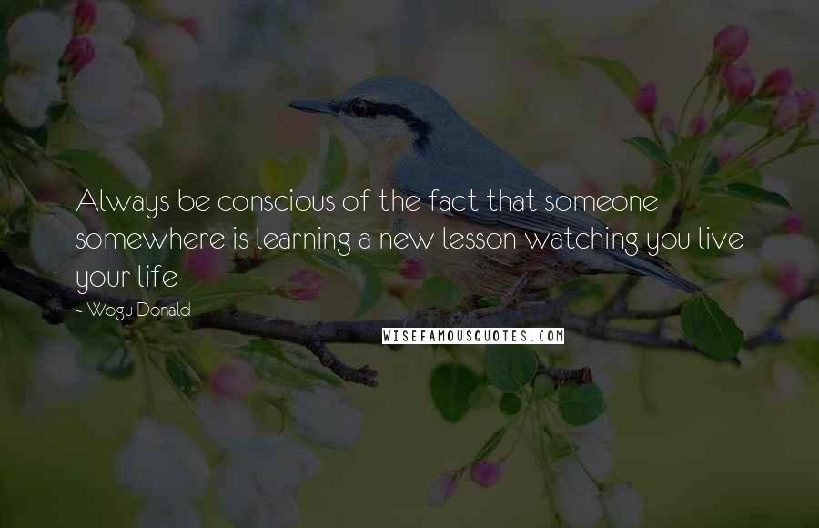 Wogu Donald Quotes: Always be conscious of the fact that someone somewhere is learning a new lesson watching you live your life