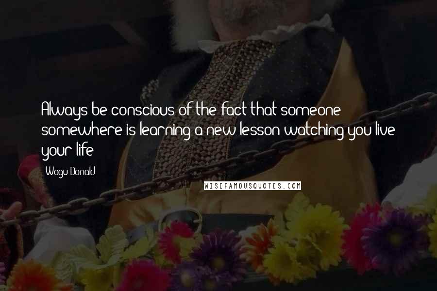 Wogu Donald Quotes: Always be conscious of the fact that someone somewhere is learning a new lesson watching you live your life