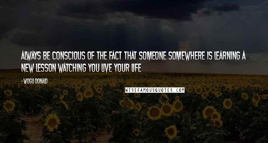 Wogu Donald Quotes: Always be conscious of the fact that someone somewhere is learning a new lesson watching you live your life