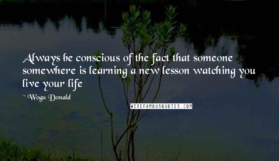 Wogu Donald Quotes: Always be conscious of the fact that someone somewhere is learning a new lesson watching you live your life