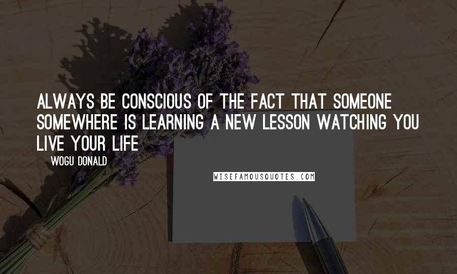 Wogu Donald Quotes: Always be conscious of the fact that someone somewhere is learning a new lesson watching you live your life