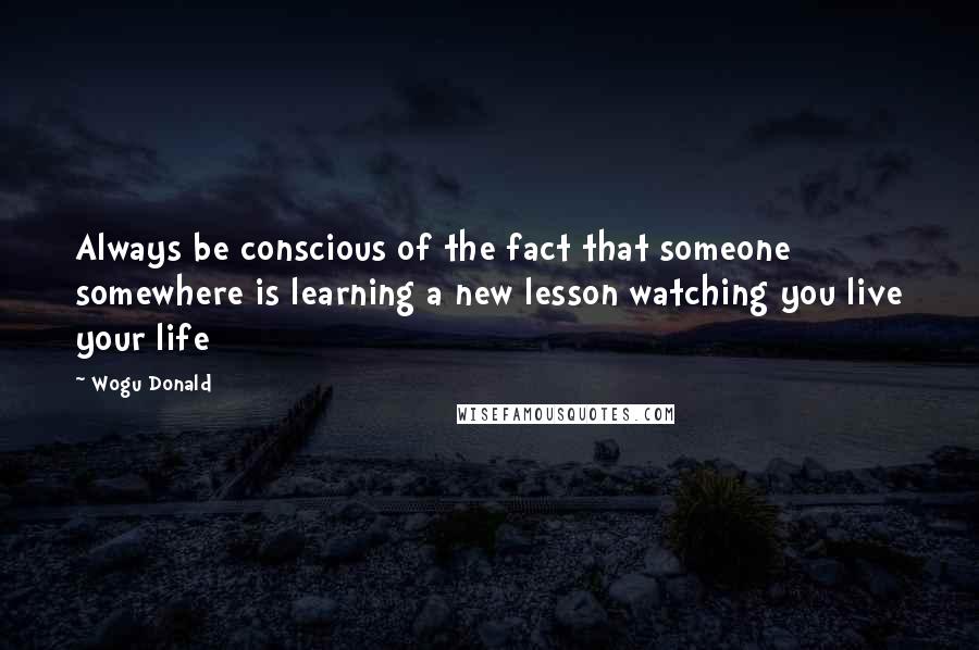 Wogu Donald Quotes: Always be conscious of the fact that someone somewhere is learning a new lesson watching you live your life