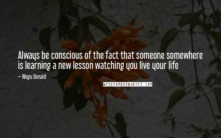 Wogu Donald Quotes: Always be conscious of the fact that someone somewhere is learning a new lesson watching you live your life