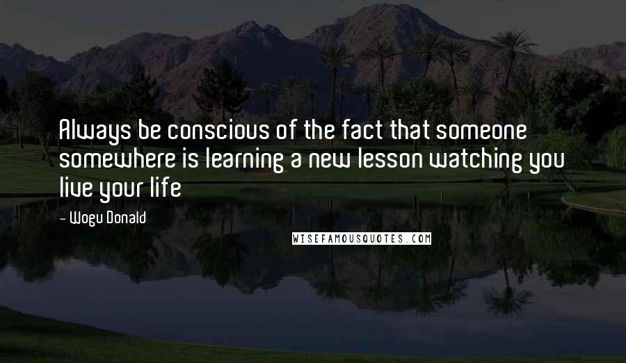 Wogu Donald Quotes: Always be conscious of the fact that someone somewhere is learning a new lesson watching you live your life