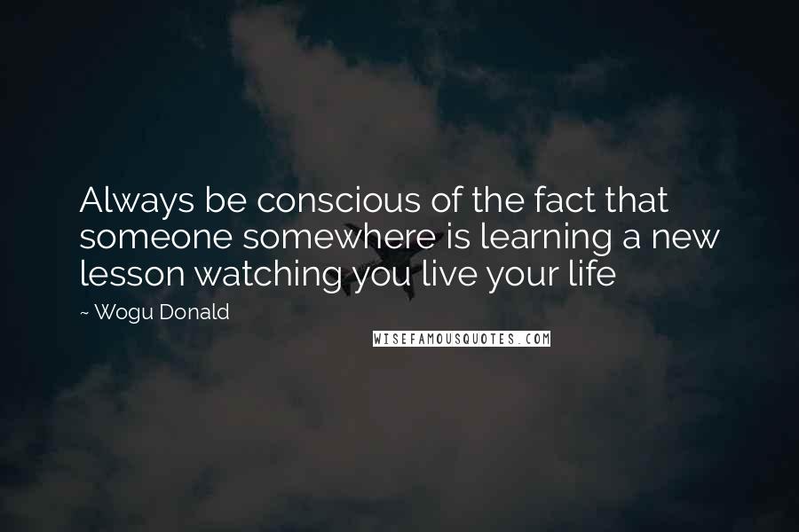 Wogu Donald Quotes: Always be conscious of the fact that someone somewhere is learning a new lesson watching you live your life