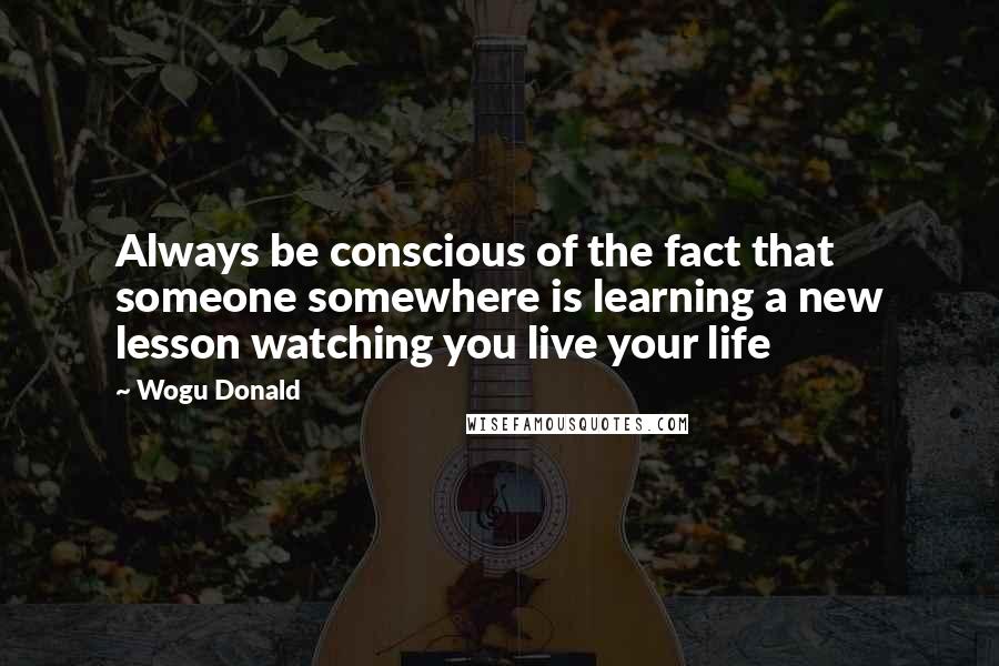 Wogu Donald Quotes: Always be conscious of the fact that someone somewhere is learning a new lesson watching you live your life