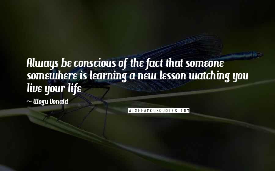 Wogu Donald Quotes: Always be conscious of the fact that someone somewhere is learning a new lesson watching you live your life