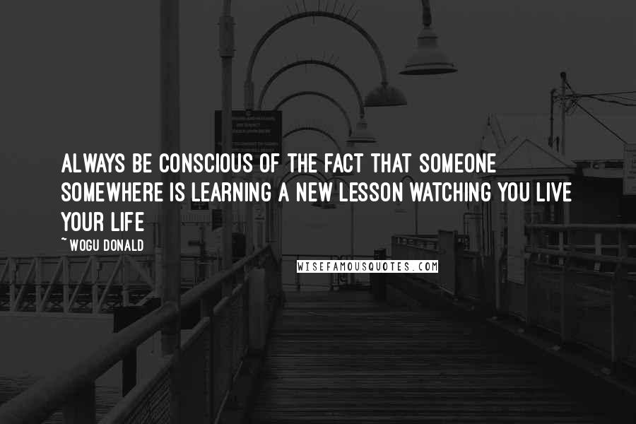 Wogu Donald Quotes: Always be conscious of the fact that someone somewhere is learning a new lesson watching you live your life