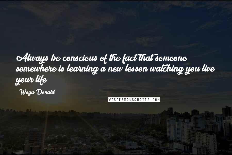 Wogu Donald Quotes: Always be conscious of the fact that someone somewhere is learning a new lesson watching you live your life