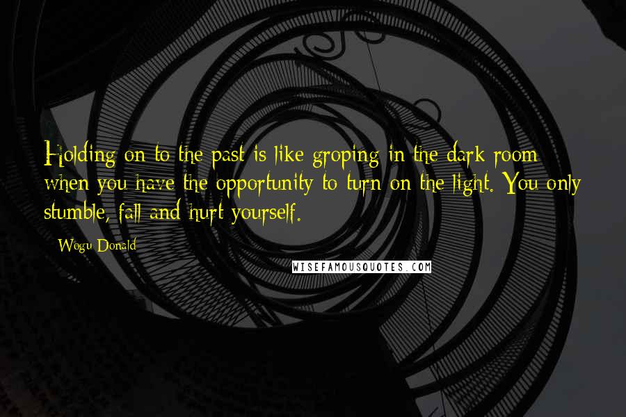 Wogu Donald Quotes: Holding on to the past is like groping in the dark room when you have the opportunity to turn on the light. You only stumble, fall and hurt yourself.