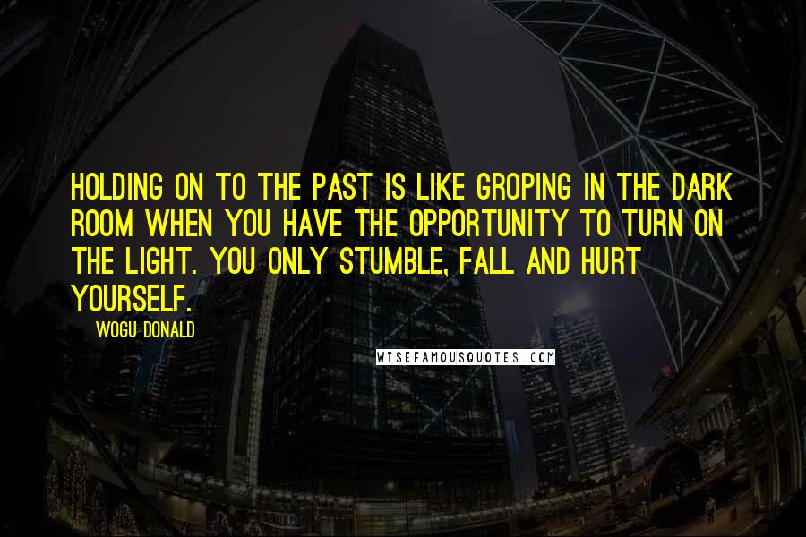 Wogu Donald Quotes: Holding on to the past is like groping in the dark room when you have the opportunity to turn on the light. You only stumble, fall and hurt yourself.